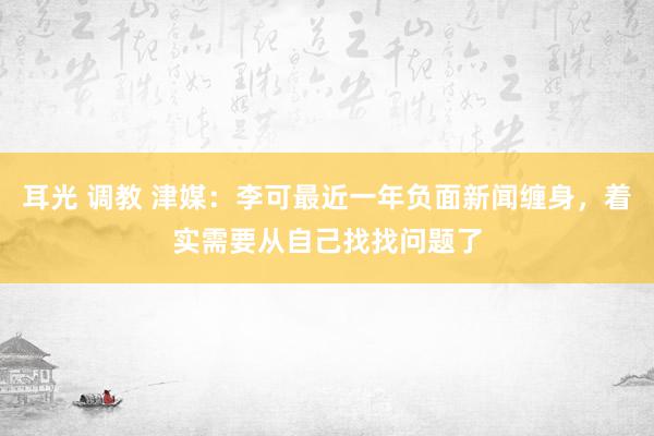 耳光 调教 津媒：李可最近一年负面新闻缠身，着实需要从自己找找问题了