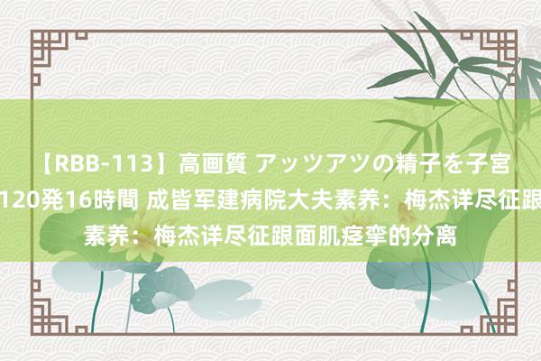 【RBB-113】高画質 アッツアツの精子を子宮に孕ませ中出し120発16時間 成皆军建病院大夫素养：梅杰详尽征跟面肌痉挛的分离