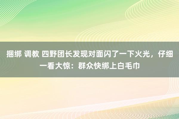 捆绑 调教 四野团长发现对面闪了一下火光，仔细一看大惊：群众快绑上白毛巾