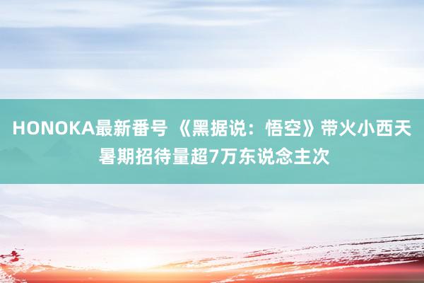 HONOKA最新番号 《黑据说：悟空》带火小西天 暑期招待量超7万东说念主次