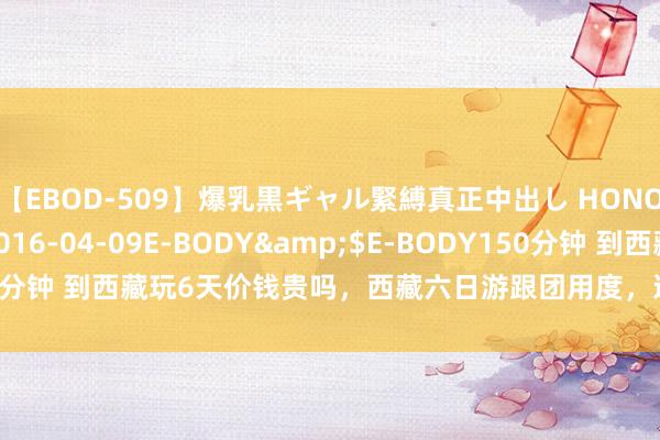 【EBOD-509】爆乳黒ギャル緊縛真正中出し HONOKA</a>2016-04-09E-BODY&$E-BODY150分钟 到西藏玩6天价钱贵吗，西藏六日游跟团用度，道路安排用度以及资格