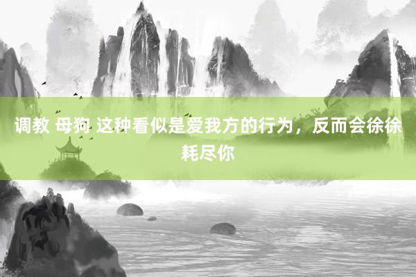 调教 母狗 这种看似是爱我方的行为，反而会徐徐耗尽你