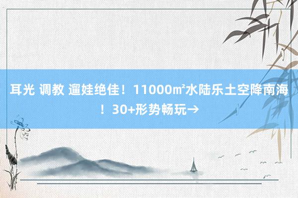 耳光 调教 遛娃绝佳！11000㎡水陆乐土空降南海！30+形势畅玩→