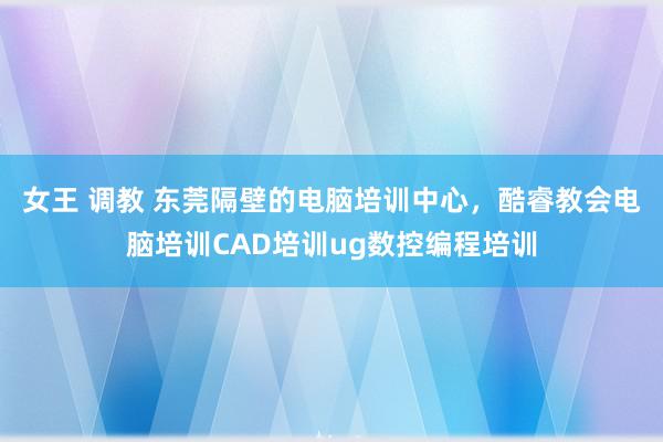 女王 调教 东莞隔壁的电脑培训中心，酷睿教会电脑培训CAD培训ug数控编程培训