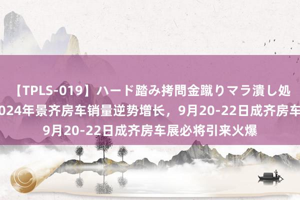 【TPLS-019】ハード踏み拷問金蹴りマラ潰し処刑 JUN女王様 2024年景齐房车销量逆势增长，9月20-22日成齐房车展必将引来火爆