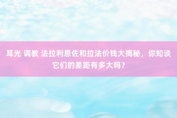 耳光 调教 法拉利恩佐和拉法价钱大揭秘，你知谈它们的差距有多大吗？