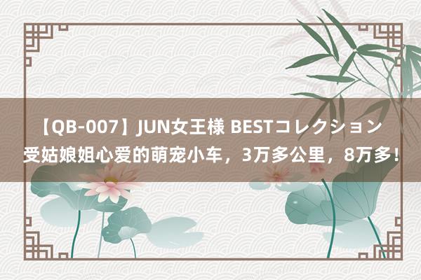 【QB-007】JUN女王様 BESTコレクション 受姑娘姐心爱的萌宠小车，3万多公里，8万多！