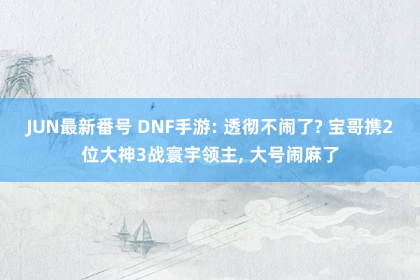 JUN最新番号 DNF手游: 透彻不闹了? 宝哥携2位大神3战寰宇领主, 大号闹麻了