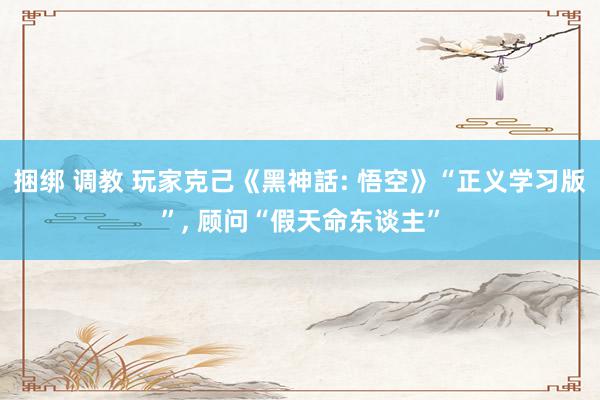 捆绑 调教 玩家克己《黑神話: 悟空》“正义学习版”, 顾问“假天命东谈主”