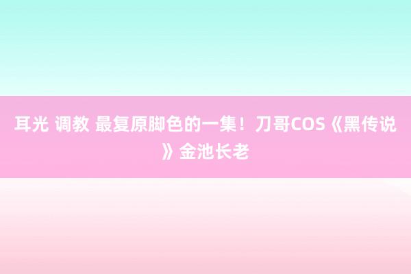 耳光 调教 最复原脚色的一集！刀哥COS《黑传说》金池长老