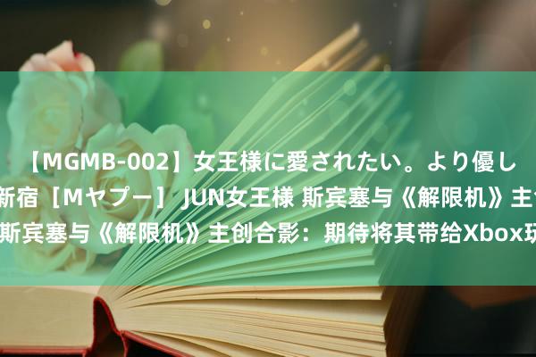 【MGMB-002】女王様に愛されたい。より優しく、よりいやらしく。 新宿［Mヤプー］ JUN女王様 斯宾塞与《解限机》主创合影：期待将其带给Xbox玩家们