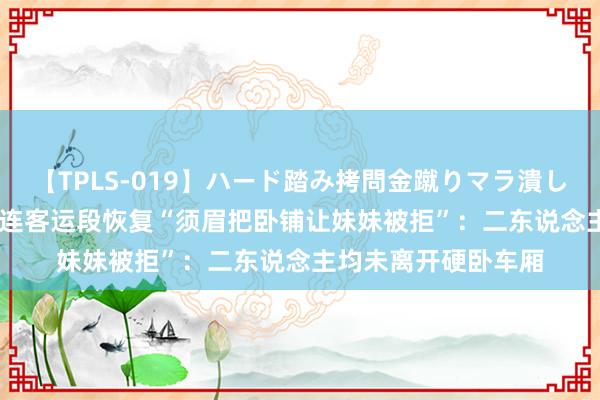 【TPLS-019】ハード踏み拷問金蹴りマラ潰し処刑 JUN女王様 大连客运段恢复“须眉把卧铺让妹妹被拒”：二东说念主均未离开硬卧车厢