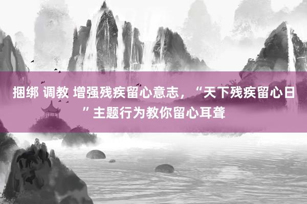 捆绑 调教 增强残疾留心意志，“天下残疾留心日”主题行为教你留心耳聋