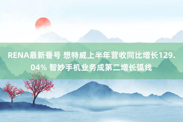 RENA最新番号 想特威上半年营收同比增长129.04% 智妙手机业务成第二增长弧线