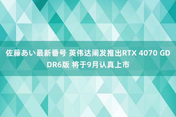 佐藤あい最新番号 英伟达阐发推出RTX 4070 GDDR6版 将于9月认真上市