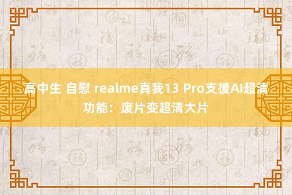 高中生 自慰 realme真我13 Pro支援AI超清功能：废片变超清大片