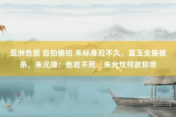 亚洲色图 自拍偷拍 朱标身后不久，蓝玉全族被杀，朱元璋：他若不死，朱允炆何故称帝