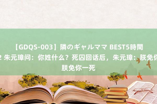 【GDQS-003】隣のギャルママ BEST5時間 Vol.2 朱元璋问：你姓什么？死囚回话后，朱元璋：朕免你一死