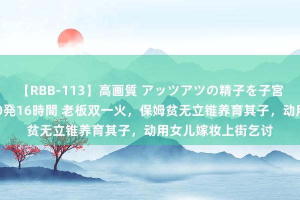 【RBB-113】高画質 アッツアツの精子を子宮に孕ませ中出し120発16時間 老板双一火，保姆贫无立锥养育其子，动用女儿嫁妆上街乞讨