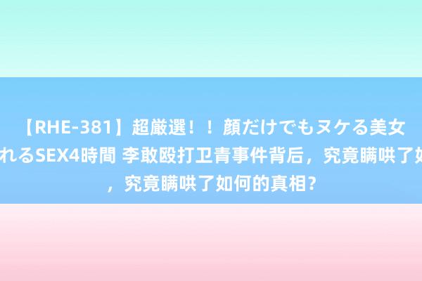 【RHE-381】超厳選！！顔だけでもヌケる美女の巨乳が揺れるSEX4時間 李敢殴打卫青事件背后，究竟瞒哄了如何的真相？