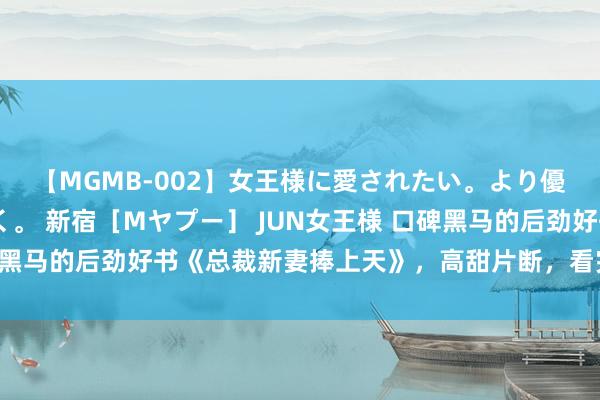 【MGMB-002】女王様に愛されたい。より優しく、よりいやらしく。 新宿［Mヤプー］ JUN女王様 口碑黑马的后劲好书《总裁新妻捧上天》，高甜片断，看完直呼太会了！