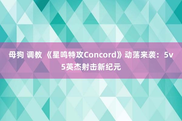 母狗 调教 《星鸣特攻Concord》动荡来袭：5v5英杰射击新纪元