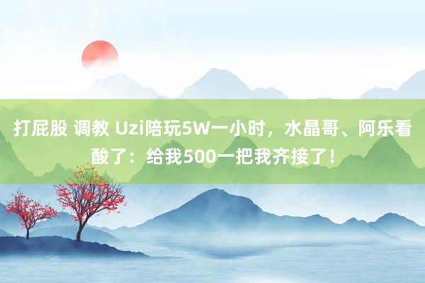 打屁股 调教 Uzi陪玩5W一小时，水晶哥、阿乐看酸了：给我500一把我齐接了！