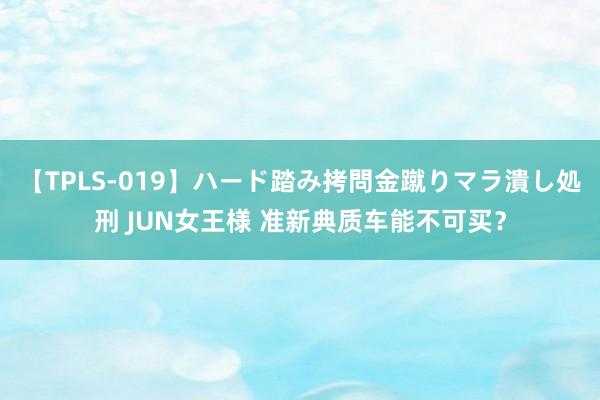 【TPLS-019】ハード踏み拷問金蹴りマラ潰し処刑 JUN女王様 准新典质车能不可买？