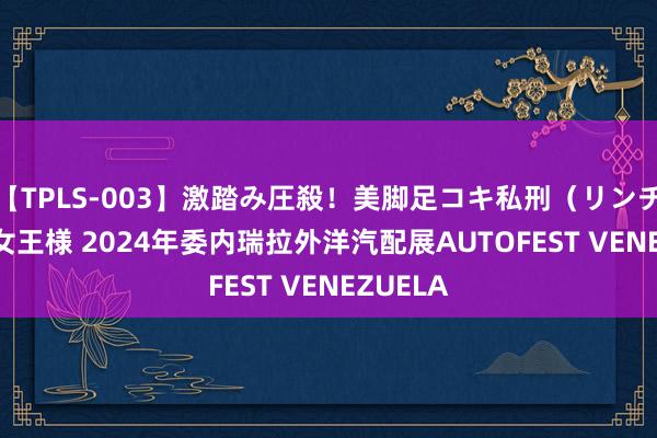 【TPLS-003】激踏み圧殺！美脚足コキ私刑（リンチ） JUN女王様 2024年委内瑞拉外洋汽配展AUTOFEST VENEZUELA