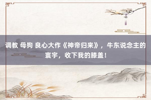 调教 母狗 良心大作《神帝归来》，牛东说念主的寰宇，收下我的膝盖！