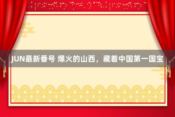 JUN最新番号 爆火的山西，藏着中国第一国宝