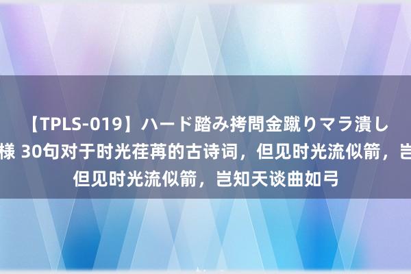 【TPLS-019】ハード踏み拷問金蹴りマラ潰し処刑 JUN女王様 30句对于时光荏苒的古诗词，但见时光流似箭，岂知天谈曲如弓