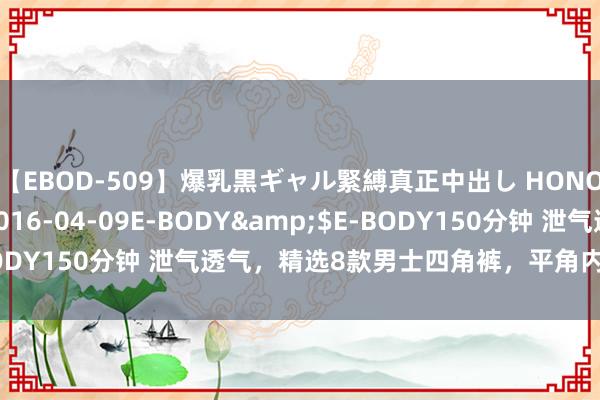 【EBOD-509】爆乳黒ギャル緊縛真正中出し HONOKA</a>2016-04-09E-BODY&$E-BODY150分钟 泄气透气，精选8款男士四角裤，平角内裤穿出新体验