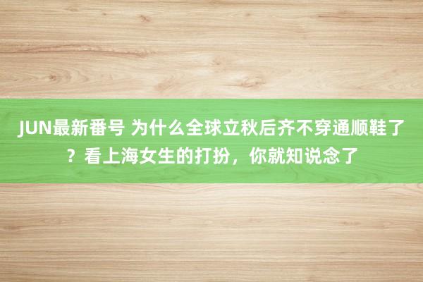 JUN最新番号 为什么全球立秋后齐不穿通顺鞋了？看上海女生的打扮，你就知说念了