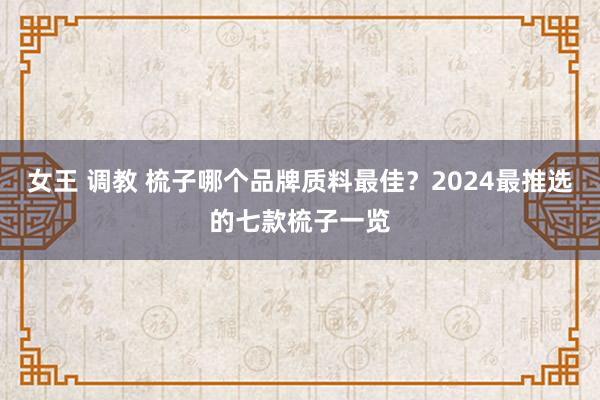 女王 调教 梳子哪个品牌质料最佳？2024最推选的七款梳子一览