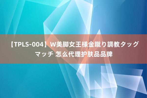 【TPLS-004】W美脚女王様金蹴り調教タッグマッチ 怎么代理护肤品品牌