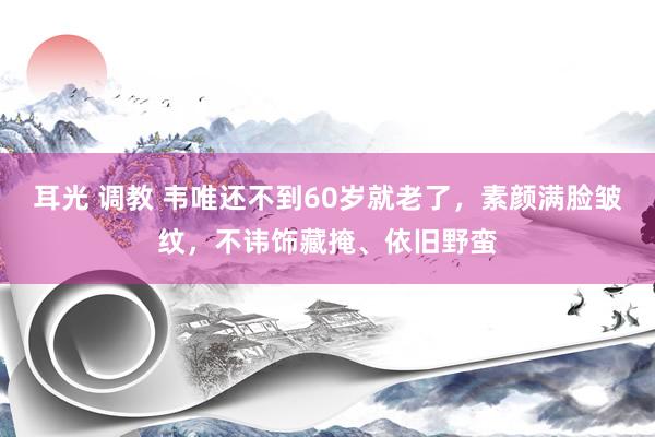 耳光 调教 韦唯还不到60岁就老了，素颜满脸皱纹，不讳饰藏掩、依旧野蛮