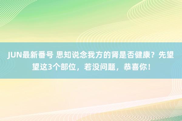 JUN最新番号 思知说念我方的肾是否健康？先望望这3个部位，若没问题，恭喜你！