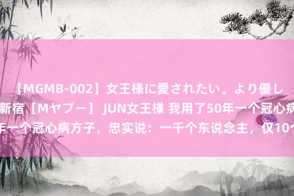 【MGMB-002】女王様に愛されたい。より優しく、よりいやらしく。 新宿［Mヤプー］ JUN女王様 我用了50年一个冠心病方子，忠实说：一千个东说念主，仅10个东说念主失手！