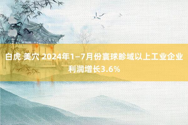 白虎 美穴 2024年1—7月份寰球畛域以上工业企业利润增长3.6%