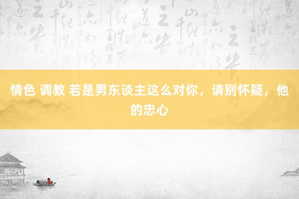 情色 调教 若是男东谈主这么对你，请别怀疑，他的忠心