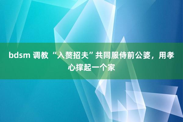 bdsm 调教 “入赘招夫”共同服侍前公婆，用孝心撑起一个家